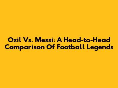 Ozil Vs. Messi: A Head-to-Head Comparison Of Football Legends