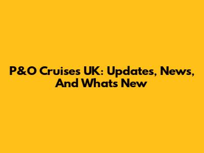 P&O Cruises UK: Updates, News, And What's New