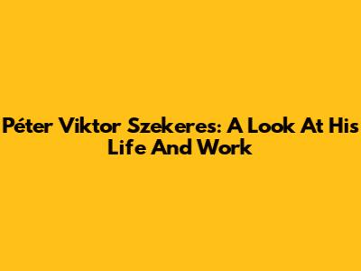 Péter Viktor Szekeres: A Look At His Life And Work