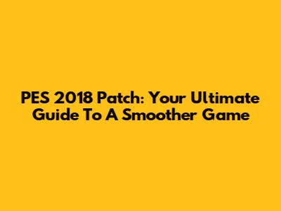 PES 2018 Patch: Your Ultimate Guide To A Smoother Game