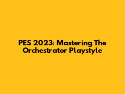 PES 2023: Mastering The Orchestrator Playstyle
