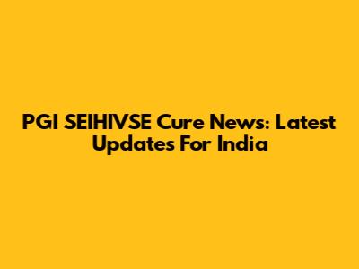 PGI SEIHIVSE Cure News: Latest Updates For India