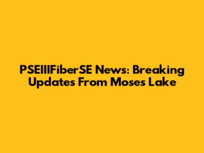 PSEIIIFiberSE News: Breaking Updates From Moses Lake