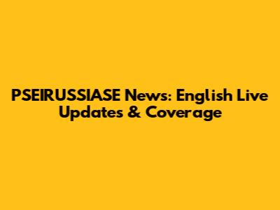 PSEIRUSSIASE News: English Live Updates & Coverage