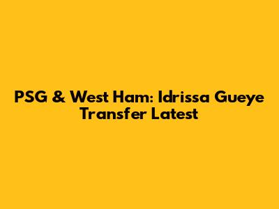PSG & West Ham: Idrissa Gueye Transfer Latest