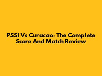 PSSI Vs Curacao: The Complete Score And Match Review