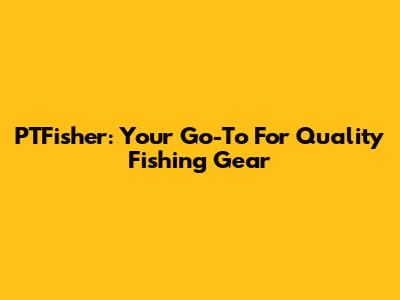PTFisher: Your Go-To For Quality Fishing Gear