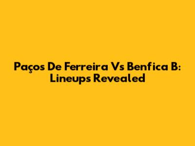 Paços De Ferreira Vs Benfica B: Lineups Revealed