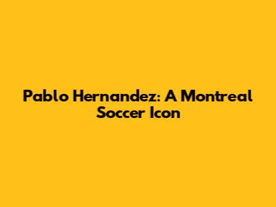 Pablo Hernandez: A Montreal Soccer Icon