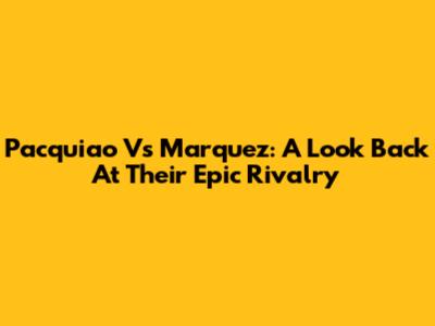 Pacquiao Vs Marquez: A Look Back At Their Epic Rivalry