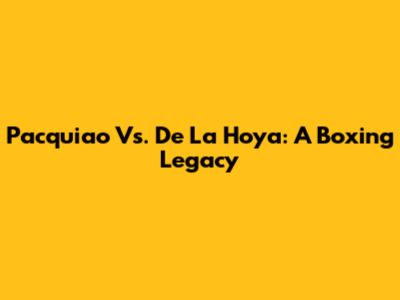 Pacquiao Vs. De La Hoya: A Boxing Legacy
