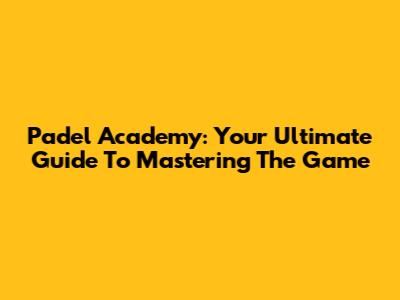 Padel Academy: Your Ultimate Guide To Mastering The Game