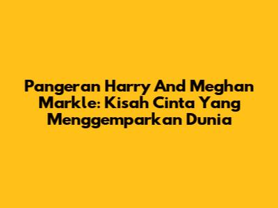 Pangeran Harry And Meghan Markle: Kisah Cinta Yang Menggemparkan Dunia