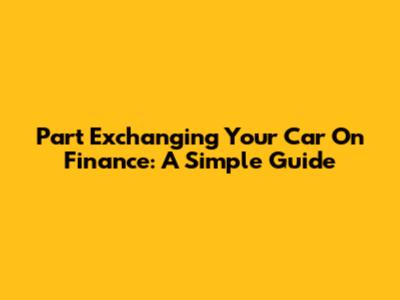 Part Exchanging Your Car On Finance: A Simple Guide