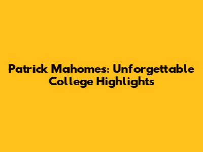 Patrick Mahomes: Unforgettable College Highlights