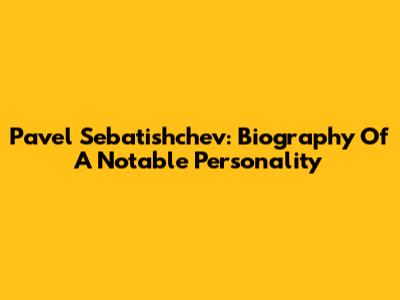 Pavel Sebatishchev: Biography Of A Notable Personality