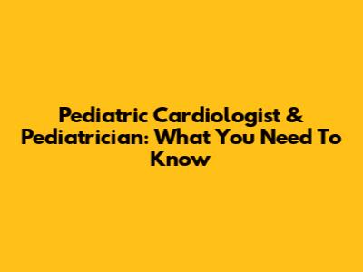 Pediatric Cardiologist & Pediatrician: What You Need To Know