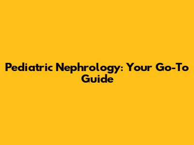 Pediatric Nephrology: Your Go-To Guide