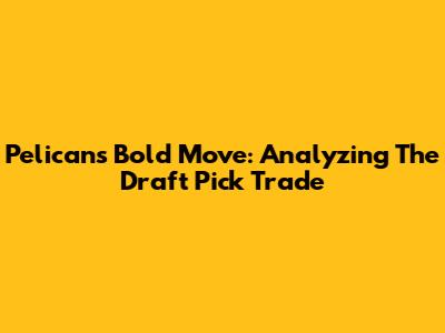 Pelicans' Bold Move: Analyzing The Draft Pick Trade