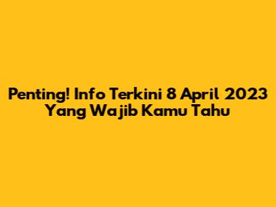 Penting! Info Terkini 8 April 2023 Yang Wajib Kamu Tahu