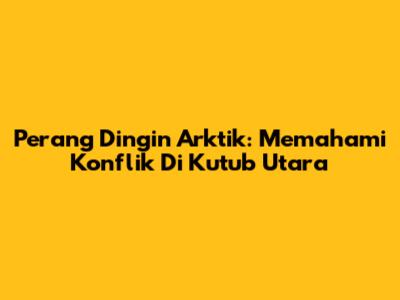 Perang Dingin Arktik: Memahami Konflik Di Kutub Utara