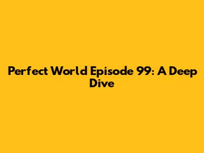 Perfect World Episode 99: A Deep Dive