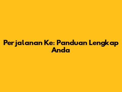 Perjalanan Ke: Panduan Lengkap Anda