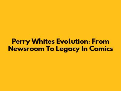 Perry White's Evolution: From Newsroom To Legacy In Comics