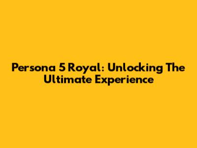 Persona 5 Royal: Unlocking The Ultimate Experience