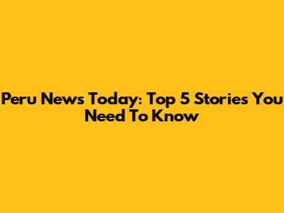 Peru News Today: Top 5 Stories You Need To Know