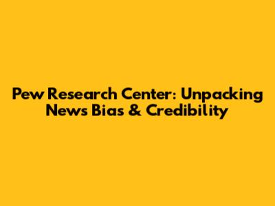 Pew Research Center: Unpacking News Bias & Credibility