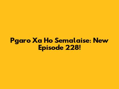 Pgaro Xa Ho Semalaise: New Episode 228!