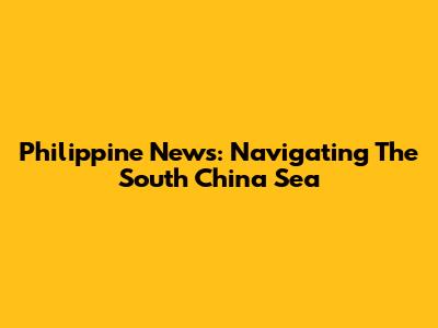 Philippine News: Navigating The South China Sea