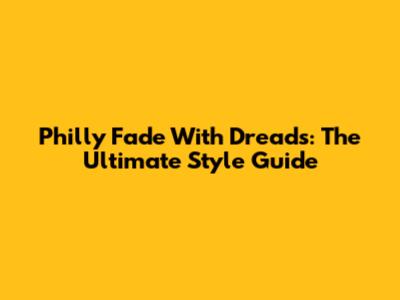 Philly Fade With Dreads: The Ultimate Style Guide