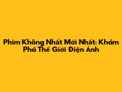 Phim Không Nhất Mới Nhất: Khám Phá Thế Giới Điện Ảnh