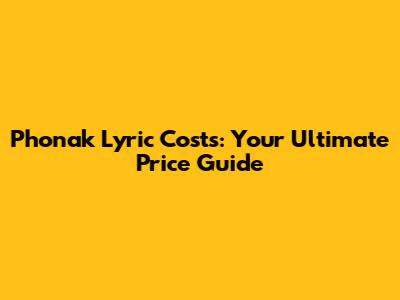 Phonak Lyric Costs: Your Ultimate Price Guide