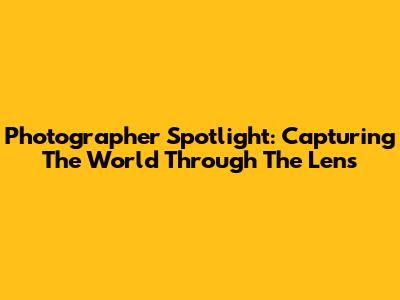 Photographer Spotlight: Capturing The World Through The Lens