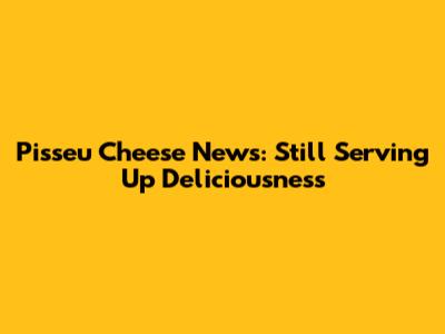 Pisseu Cheese News: Still Serving Up Deliciousness