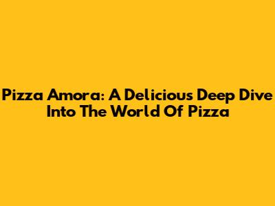 Pizza Amora: A Delicious Deep Dive Into The World Of Pizza