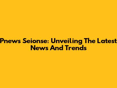 Pnews Seionse: Unveiling The Latest News And Trends