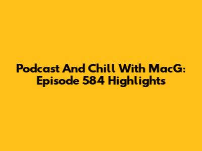Podcast And Chill With MacG: Episode 584 Highlights