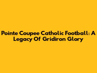 Pointe Coupee Catholic Football: A Legacy Of Gridiron Glory