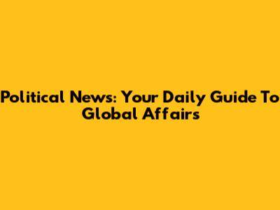 Political News: Your Daily Guide To Global Affairs