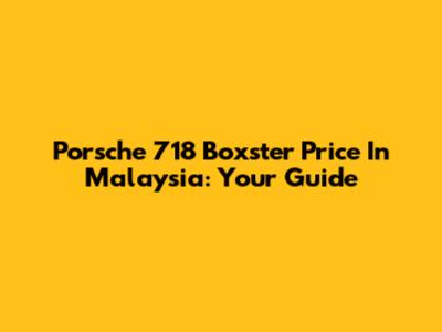 Porsche 718 Boxster Price In Malaysia: Your Guide