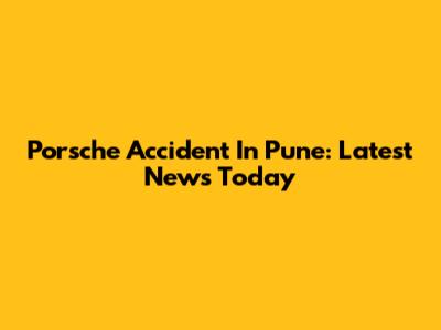 Porsche Accident In Pune: Latest News Today