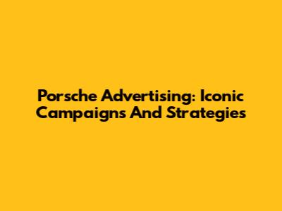 Porsche Advertising: Iconic Campaigns And Strategies