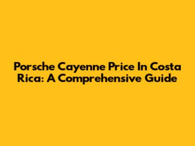 Porsche Cayenne Price In Costa Rica: A Comprehensive Guide