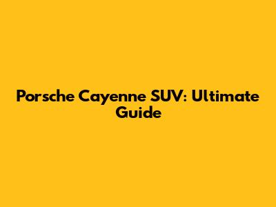 Porsche Cayenne SUV: Ultimate Guide