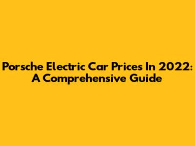 Porsche Electric Car Prices In 2022: A Comprehensive Guide