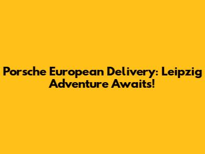 Porsche European Delivery: Leipzig Adventure Awaits!